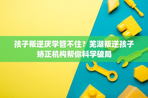 孩子叛逆厌学管不住?芜湖叛逆孩子矫正机构帮你科学破局 孩子叛逆厌学管不住?芜湖叛逆孩子矫正机构帮你科学破局