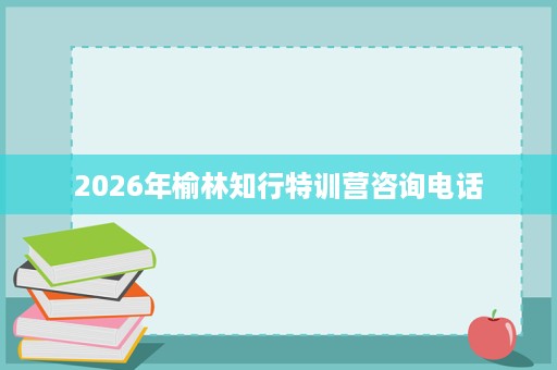 2026年榆林知行特训营咨询电话 2026年榆林知行特训营咨询电话