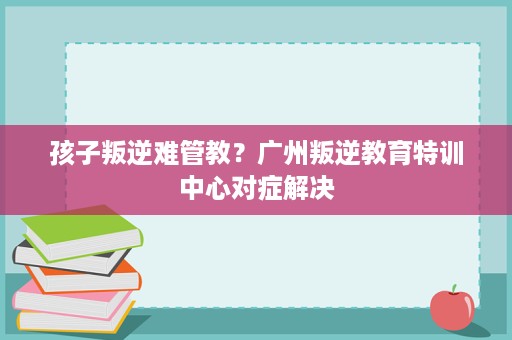 孩子叛逆难管教?广州叛逆教育特训中心对症解决 孩子叛逆难管教?广州叛逆教育特训中心对症解决