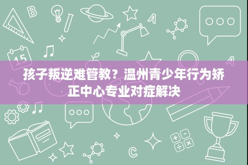 孩子叛逆难管教？温州青少年行为矫正中心专业对症解决