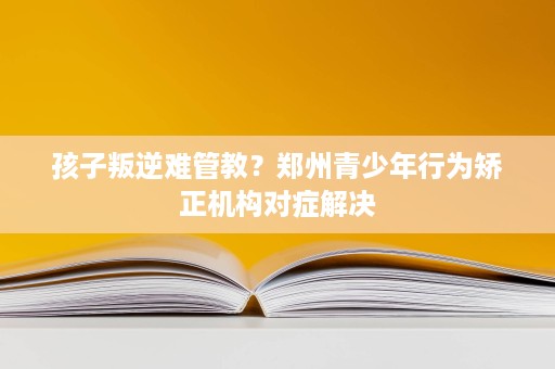 孩子叛逆难管教?郑州青少年行为矫正机构对症解决 孩子叛逆难管教?郑州青少年行为矫正机构对症解决