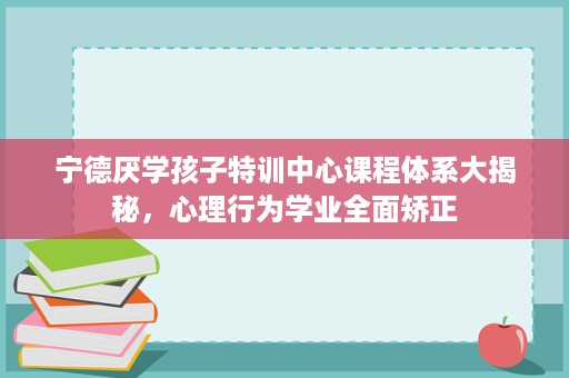 宁德厌学孩子特训中心课程体系大揭秘,心理行为学业全面矫正 宁德厌学孩子特训中心课程体系大揭秘,心理行为学业全面矫正