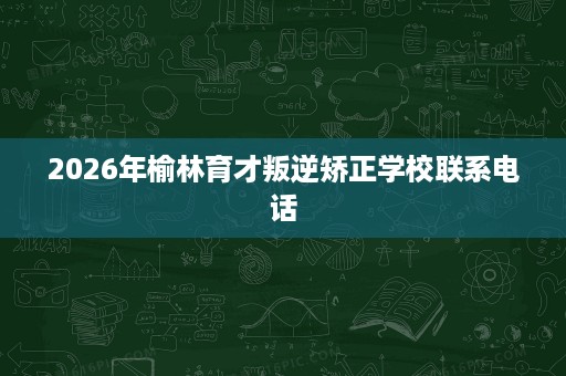 2026年榆林育才叛逆矫正学校联系电话 2026年榆林育才叛逆矫正学校联系电话