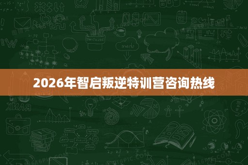 2026年智启叛逆特训营咨询热线 2026年智启叛逆特训营咨询热线