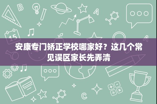 安康专门矫正学校哪家好?这几个常见误区家长先弄清 安康专门矫正学校哪家好?这几个常见误区家长先弄清