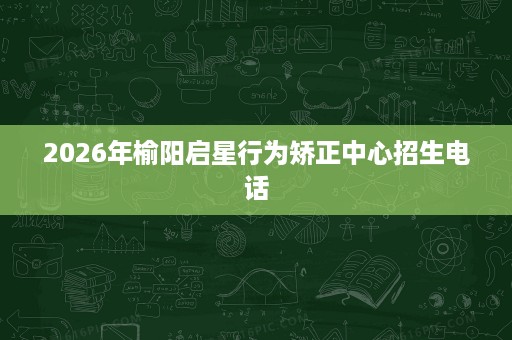 2026年榆阳启星行为矫正中心招生电话 2026年榆阳启星行为矫正中心招生电话
