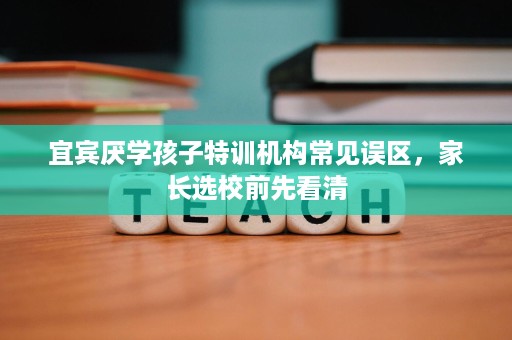 宜宾厌学孩子特训机构常见误区,家长选校前先看清 宜宾厌学孩子特训机构常见误区,家长选校前先看清
