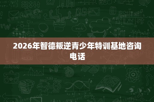 2026年智德叛逆青少年特训基地咨询电话 2026年智德叛逆青少年特训基地咨询电话