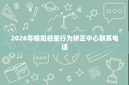 2026年榆阳启星行为矫正中心联系电话 2026年榆阳启星行为矫正中心联系电话