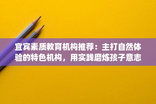 宜宾素质教育机构推荐:主打自然体验的特色机构,用实践磨炼孩子意志 宜宾素质教育机构推荐:主打自然体验的特色机构,用实践磨炼孩子意志