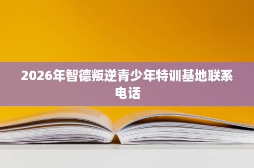 2026年智德叛逆青少年特训基地联系电话