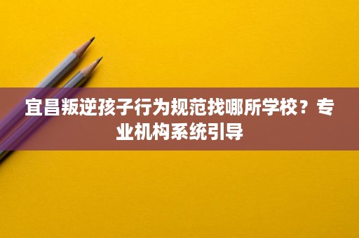 宜昌叛逆孩子行为规范找哪所学校?专业机构系统引导 宜昌叛逆孩子行为规范找哪所学校?专业机构系统引导