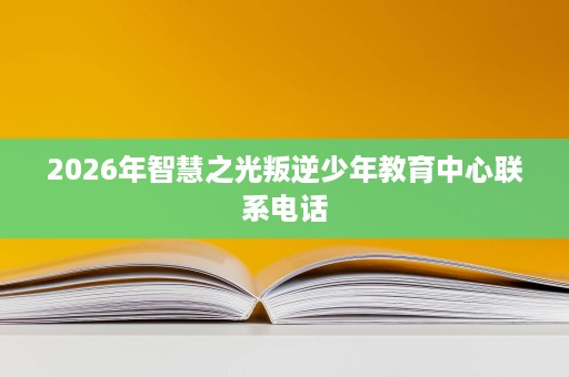 2026年智慧之光叛逆少年教育中心联系电话