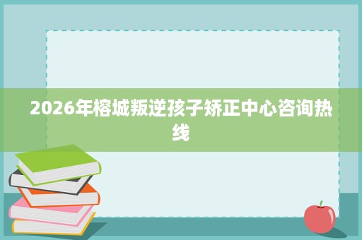 2026年榕城叛逆孩子矫正中心咨询热线 2026年榕城叛逆孩子矫正中心咨询热线