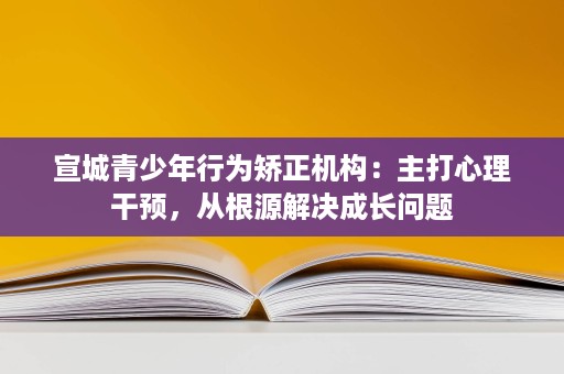 宣城青少年行为矫正机构:主打心理干预,从根源解决成长问题 宣城青少年行为矫正机构:主打心理干预,从根源解决成长问题