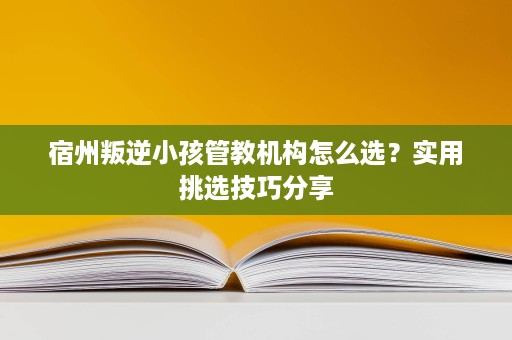 宿州叛逆小孩管教机构怎么选？实用挑选技巧分享
