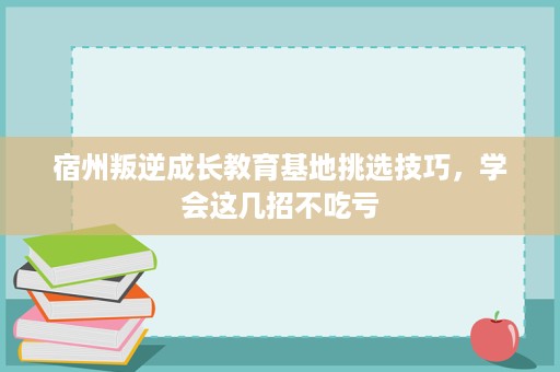 宿州叛逆成长教育基地挑选技巧，学会这几招不吃亏