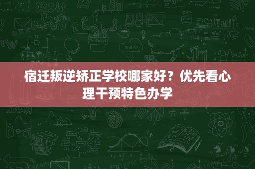 宿迁叛逆矫正学校哪家好？优先看心理干预特色办学
