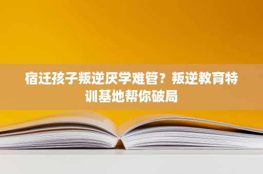 宿迁孩子叛逆厌学难管?叛逆教育特训基地帮你破局 宿迁孩子叛逆厌学难管?叛逆教育特训基地帮你破局