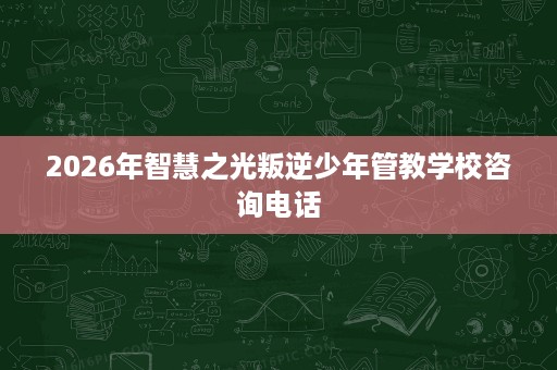 2026年智慧之光叛逆少年管教学校咨询电话 2026年智慧之光叛逆少年管教学校咨询电话