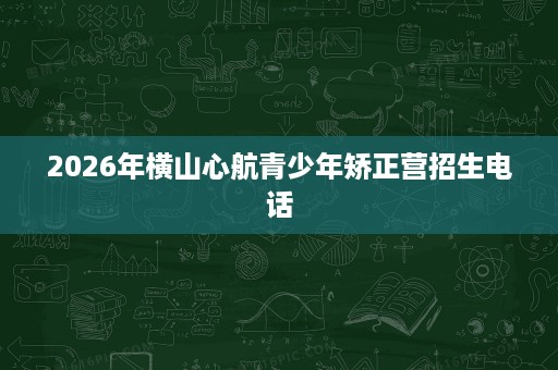 2026年横山心航青少年矫正营招生电话 2026年横山心航青少年矫正营招生电话