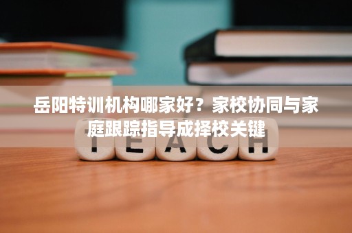 岳阳特训机构哪家好？家校协同与家庭跟踪指导成择校关键