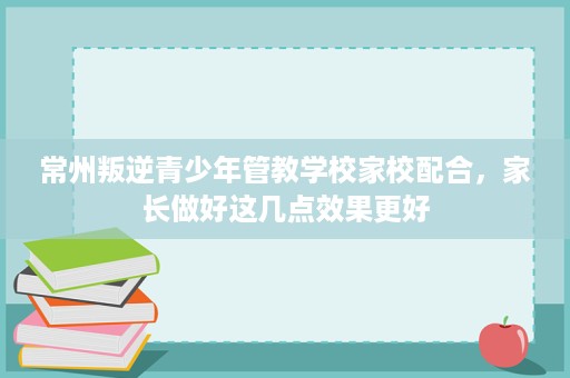 常州叛逆青少年管教学校家校配合,家长做好这几点效果更好 常州叛逆青少年管教学校家校配合,家长做好这几点效果更好