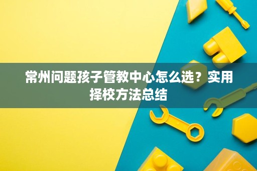 常州问题孩子管教中心怎么选?实用择校方法总结 常州问题孩子管教中心怎么选?实用择校方法总结
