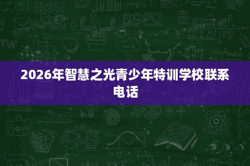 2026年智慧之光青少年特训学校联系电话 2026年智慧之光青少年特训学校联系电话