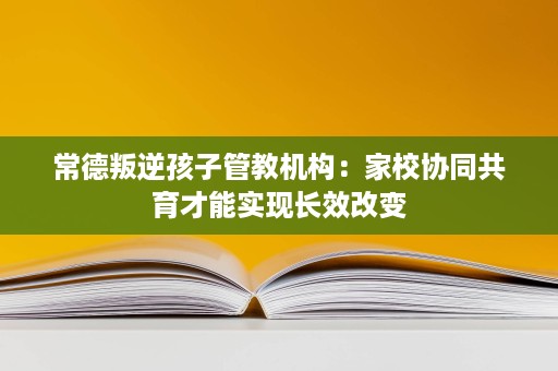 常德叛逆孩子管教机构:家校协同共育才能实现长效改变 常德叛逆孩子管教机构:家校协同共育才能实现长效改变