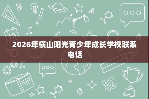 2026年横山阳光青少年成长学校联系电话 2026年横山阳光青少年成长学校联系电话