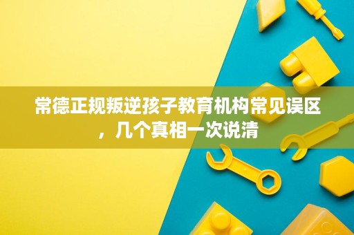常德正规叛逆孩子教育机构常见误区,几个真相一次说清 常德正规叛逆孩子教育机构常见误区,几个真相一次说清