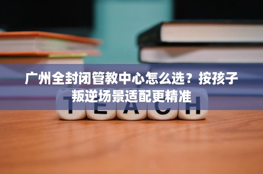 广州全封闭管教中心怎么选?按孩子叛逆场景适配更精准 广州全封闭管教中心怎么选?按孩子叛逆场景适配更精准