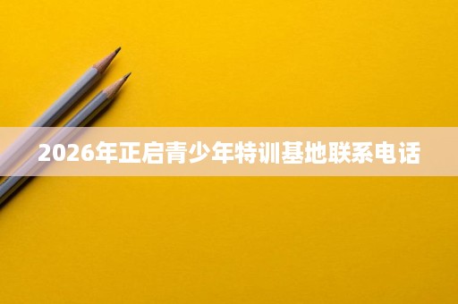 2026年正启青少年特训基地联系电话 2026年正启青少年特训基地联系电话