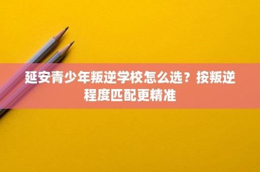 延安青少年叛逆学校怎么选？按叛逆程度匹配更精准