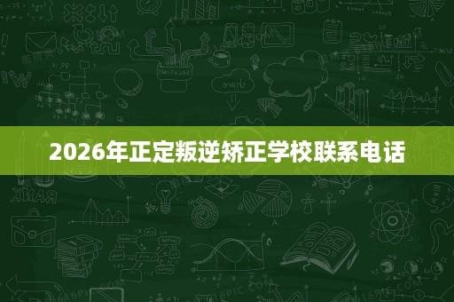 2026年正定叛逆矫正学校联系电话 2026年正定叛逆矫正学校联系电话