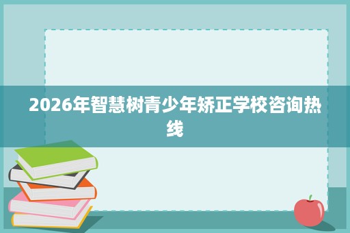 2026年智慧树青少年矫正学校咨询热线 2026年智慧树青少年矫正学校咨询热线