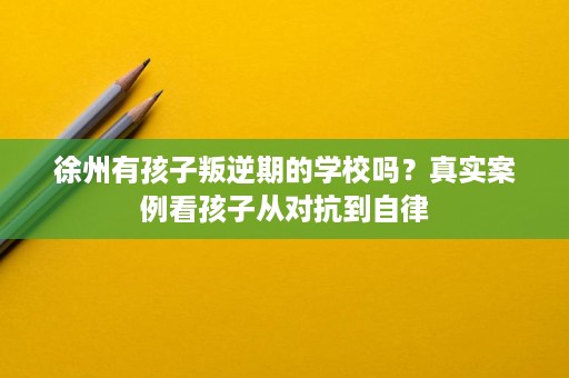 徐州有孩子叛逆期的学校吗?真实案例看孩子从对抗到自律 徐州有孩子叛逆期的学校吗?真实案例看孩子从对抗到自律
