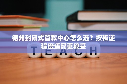 德州封闭式管教中心怎么选?按叛逆程度适配更稳妥 德州封闭式管教中心怎么选?按叛逆程度适配更稳妥