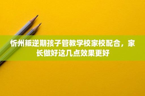 忻州叛逆期孩子管教学校家校配合,家长做好这几点效果更好 忻州叛逆期孩子管教学校家校配合,家长做好这几点效果更好