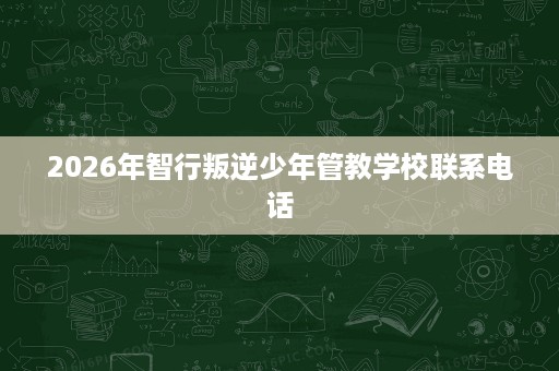 2026年智行叛逆少年管教学校联系电话 2026年智行叛逆少年管教学校联系电话