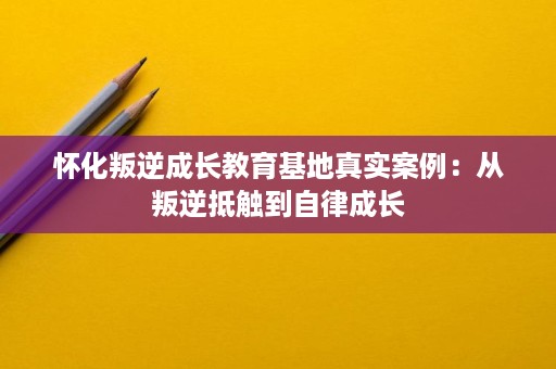 怀化叛逆成长教育基地真实案例:从叛逆抵触到自律成长 怀化叛逆成长教育基地真实案例:从叛逆抵触到自律成长