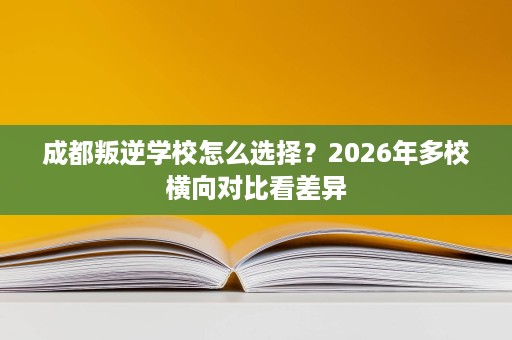 成都叛逆学校怎么选择？2026年多校横向对比看差异