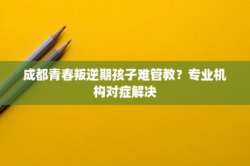 成都青春叛逆期孩子难管教？专业机构对症解决