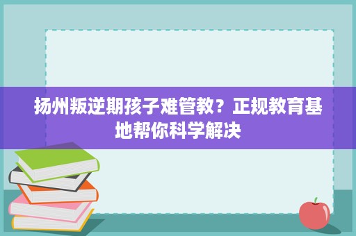 扬州叛逆期孩子难管教?正规教育基地帮你科学解决 扬州叛逆期孩子难管教?正规教育基地帮你科学解决