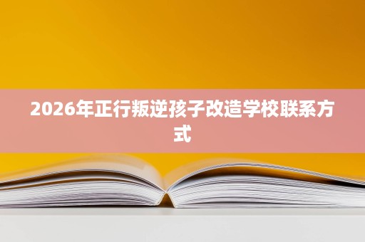 2026年正行叛逆孩子改造学校联系方式 2026年正行叛逆孩子改造学校联系方式