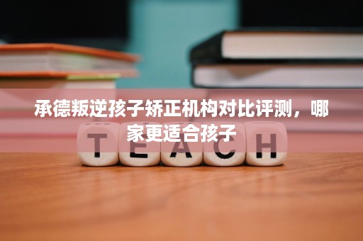 承德叛逆孩子矫正机构对比评测,哪家更适合孩子 承德叛逆孩子矫正机构对比评测,哪家更适合孩子