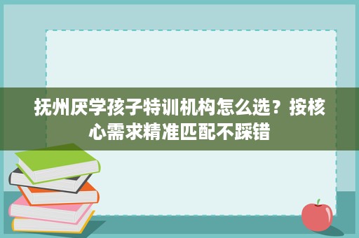 抚州厌学孩子特训机构怎么选?按核心需求精准匹配不踩错 抚州厌学孩子特训机构怎么选?按核心需求精准匹配不踩错