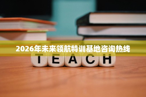2026年未来领航特训基地咨询热线 2026年未来领航特训基地咨询热线