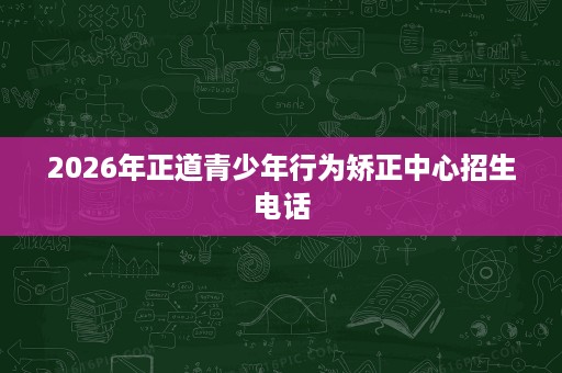 2026年正道青少年行为矫正中心招生电话